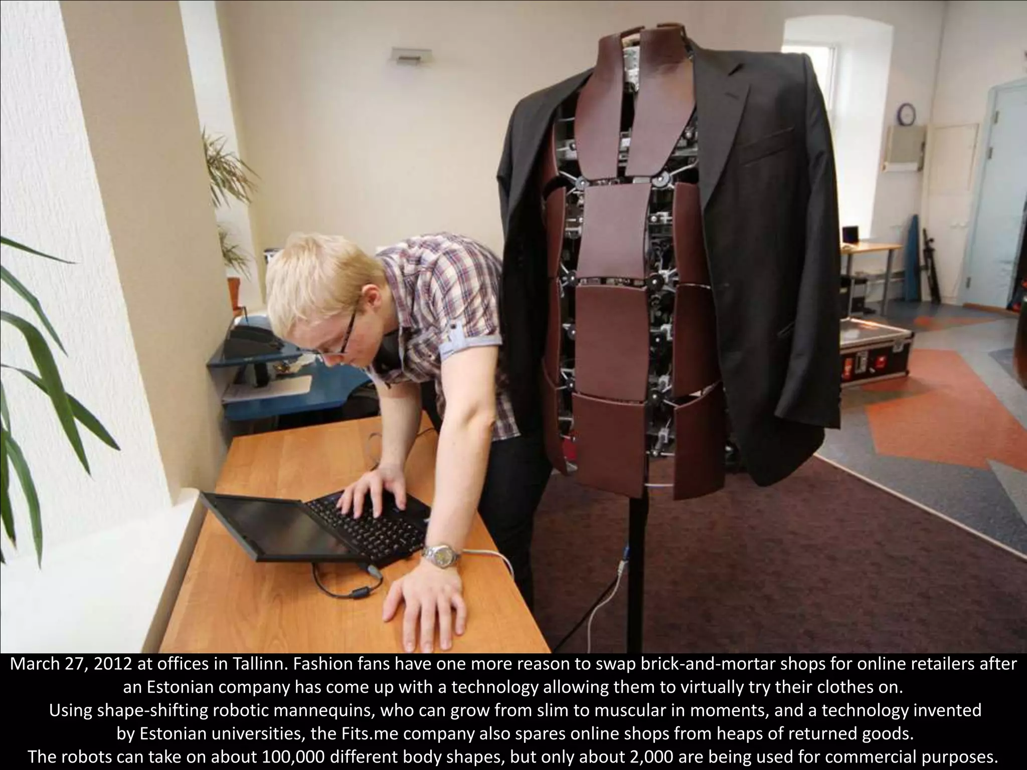 Lauri Mihkels from the technical support team of the Estonian company Fits.me adjusts a shape-shifting robotic mannequin on
March 27, 2012 at offices in Tallinn. Fashion fans have one more reason to swap brick-and-mortar shops for online retailers after
              an Estonian company has come up with a technology allowing them to virtually try their clothes on.
    Using shape-shifting robotic mannequins, who can grow from slim to muscular in moments, and a technology invented
            by Estonian universities, the Fits.me company also spares online shops from heaps of returned goods.
 The robots can take on about 100,000 different body shapes, but only about 2,000 are being used for commercial purposes.
 