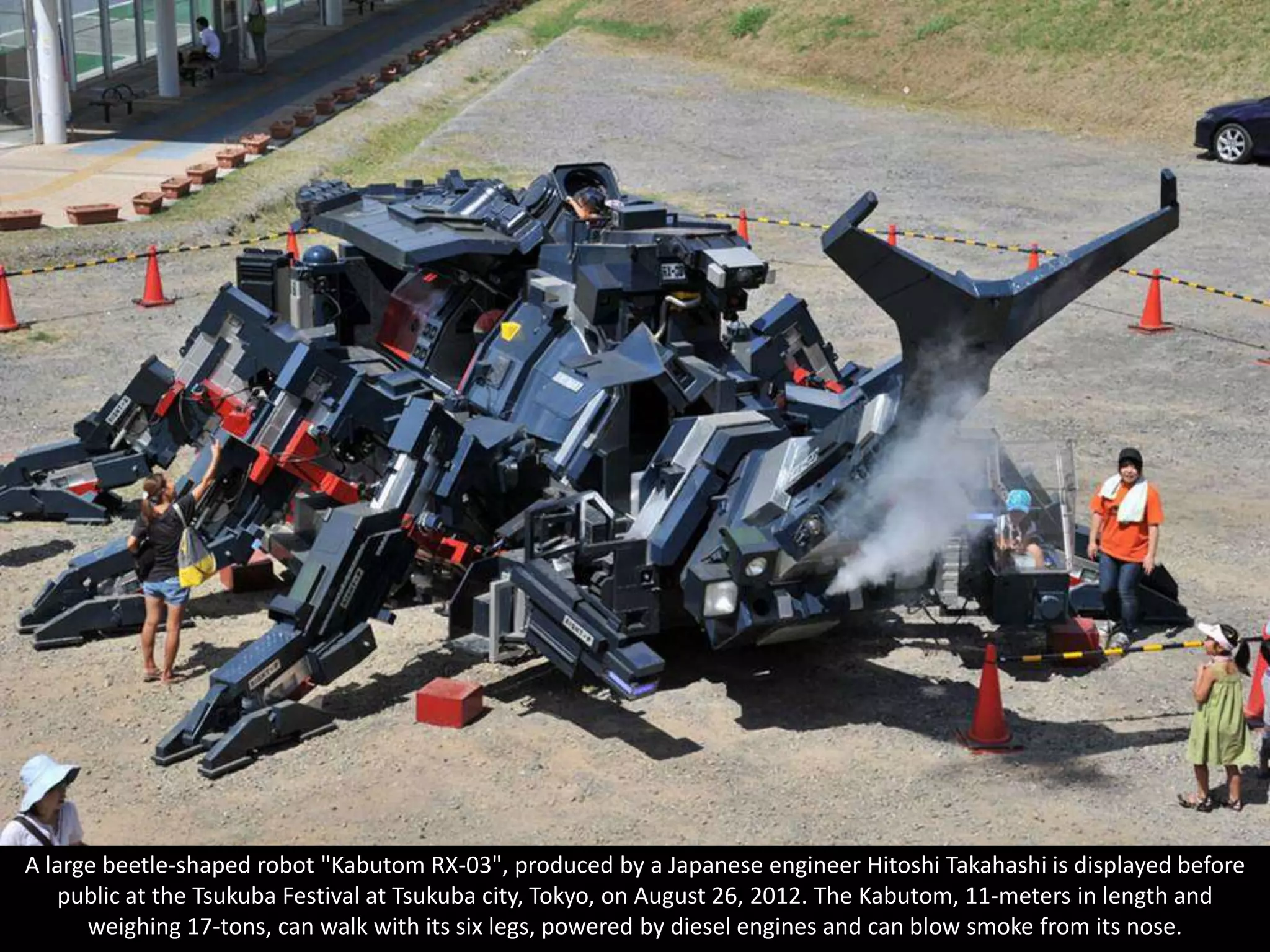 A large beetle-shaped robot "Kabutom RX-03", produced by a Japanese engineer Hitoshi Takahashi is displayed before
   public at the Tsukuba Festival at Tsukuba city, Tokyo, on August 26, 2012. The Kabutom, 11-meters in length and
      weighing 17-tons, can walk with its six legs, powered by diesel engines and can blow smoke from its nose.
 