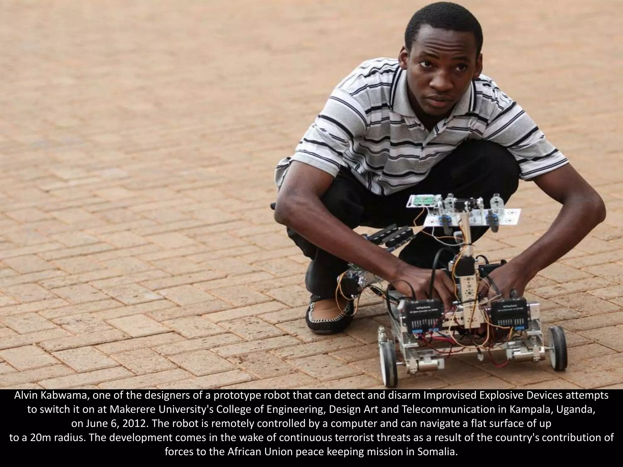 Alvin Kabwama, one of the designers of a prototype robot that can detect and disarm Improvised Explosive Devices attempts
    to switch it on at Makerere University's College of Engineering, Design Art and Telecommunication in Kampala, Uganda,
             on June 6, 2012. The robot is remotely controlled by a computer and can navigate a flat surface of up
to a 20m radius. The development comes in the wake of continuous terrorist threats as a result of the country's contribution of
                                 forces to the African Union peace keeping mission in Somalia.
 