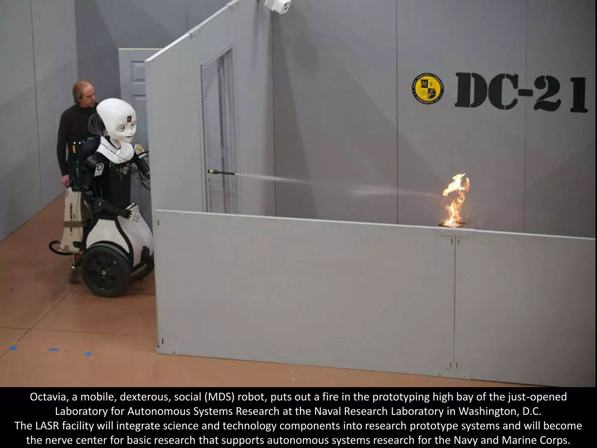 Octavia, a mobile, dexterous, social (MDS) robot, puts out a fire in the prototyping high bay of the just-opened
        Laboratory for Autonomous Systems Research at the Naval Research Laboratory in Washington, D.C.
The LASR facility will integrate science and technology components into research prototype systems and will become
  the nerve center for basic research that supports autonomous systems research for the Navy and Marine Corps.
 