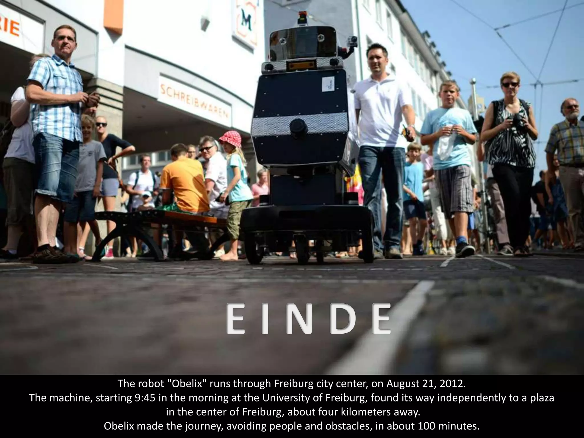 The robot "Obelix" runs through Freiburg city center, on August 21, 2012.
The machine, starting 9:45 in the morning at the University of Freiburg, found its way independently to a plaza
                             in the center of Freiburg, about four kilometers away.
               Obelix made the journey, avoiding people and obstacles, in about 100 minutes.
 
