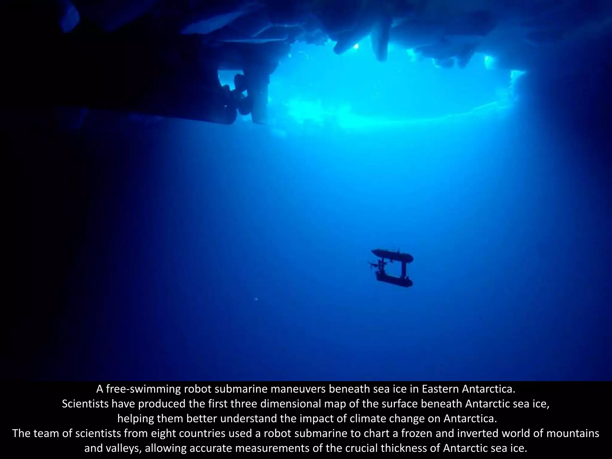 A free-swimming robot submarine maneuvers beneath sea ice in Eastern Antarctica.
         Scientists have produced the first three dimensional map of the surface beneath Antarctic sea ice,
                     helping them better understand the impact of climate change on Antarctica.
The team of scientists from eight countries used a robot submarine to chart a frozen and inverted world of mountains
              and valleys, allowing accurate measurements of the crucial thickness of Antarctic sea ice.
 