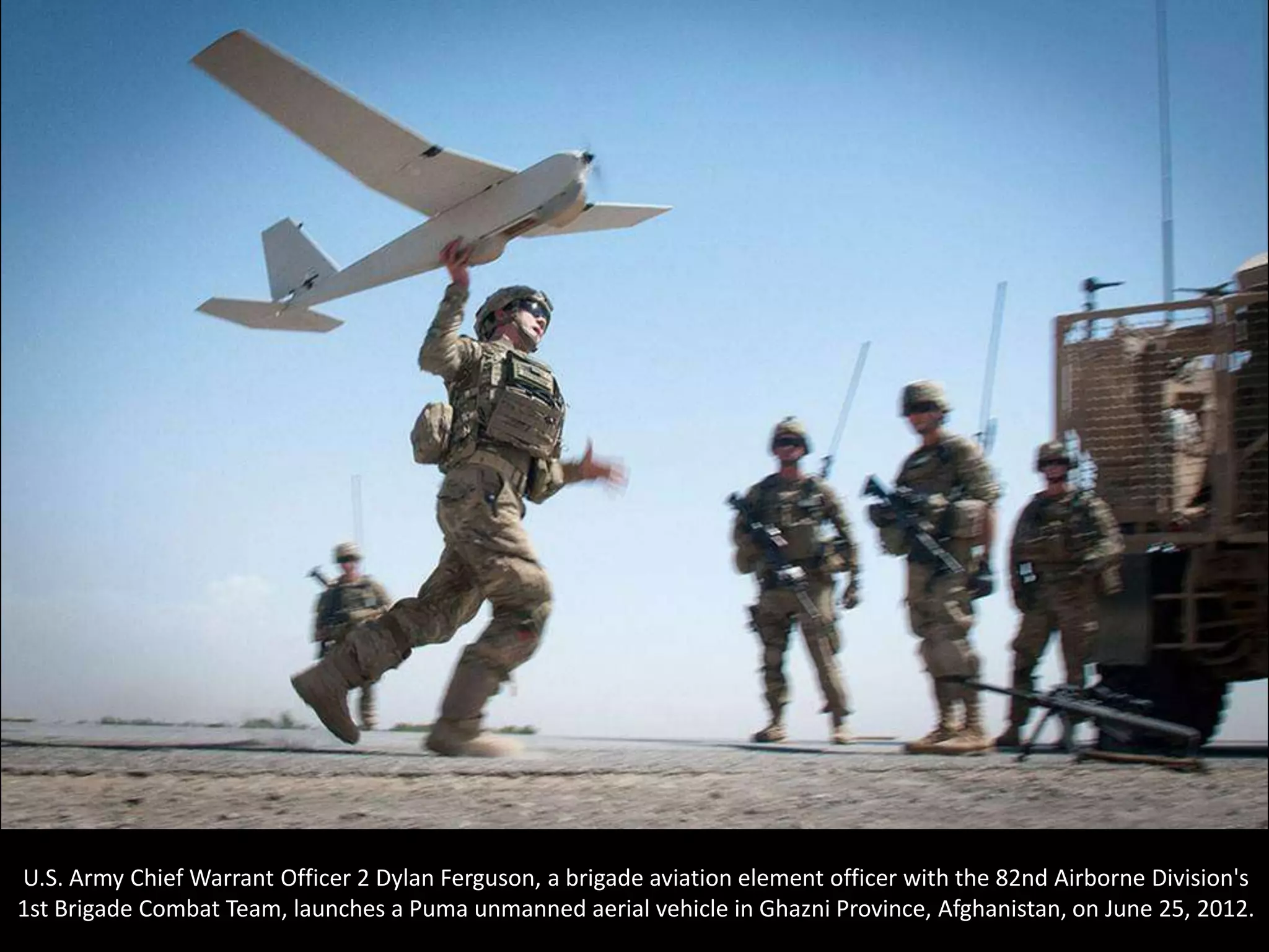 U.S. Army Chief Warrant Officer 2 Dylan Ferguson, a brigade aviation element officer with the 82nd Airborne Division's
1st Brigade Combat Team, launches a Puma unmanned aerial vehicle in Ghazni Province, Afghanistan, on June 25, 2012.
 