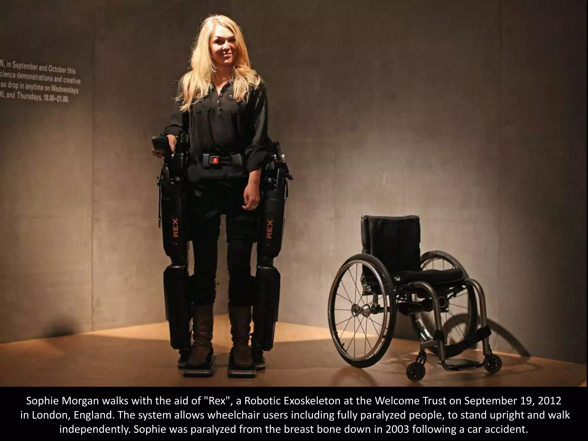 Sophie Morgan walks with the aid of "Rex", a Robotic Exoskeleton at the Welcome Trust on September 19, 2012
in London, England. The system allows wheelchair users including fully paralyzed people, to stand upright and walk
        independently. Sophie was paralyzed from the breast bone down in 2003 following a car accident.
 