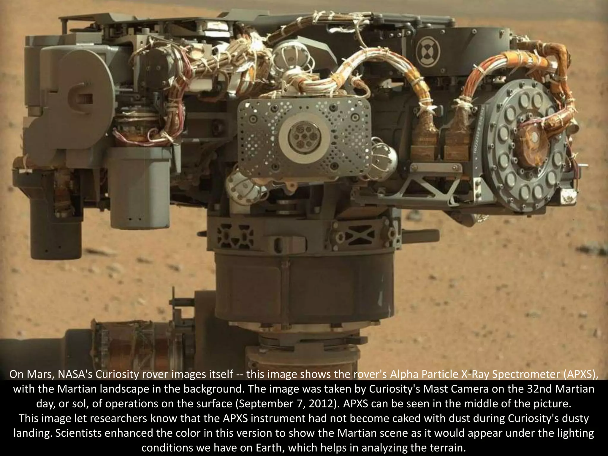 On Mars, NASA's Curiosity rover images itself -- this image shows the rover's Alpha Particle X-Ray Spectrometer (APXS),
with the Martian landscape in the background. The image was taken by Curiosity's Mast Camera on the 32nd Martian
    day, or sol, of operations on the surface (September 7, 2012). APXS can be seen in the middle of the picture.
 This image let researchers know that the APXS instrument had not become caked with dust during Curiosity's dusty
landing. Scientists enhanced the color in this version to show the Martian scene as it would appear under the lighting
                           conditions we have on Earth, which helps in analyzing the terrain.
 