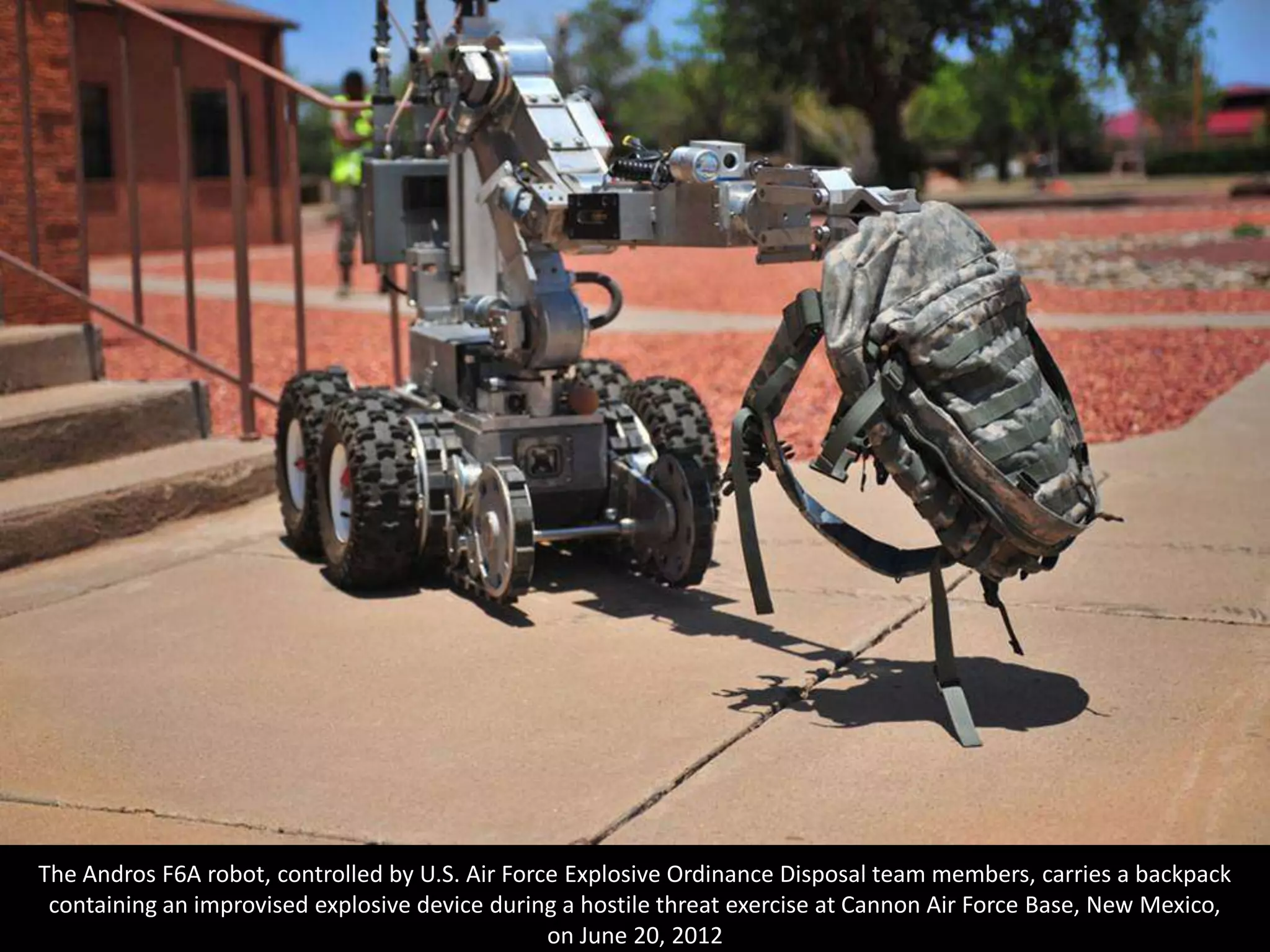 The Andros F6A robot, controlled by U.S. Air Force Explosive Ordinance Disposal team members, carries a backpack
 containing an improvised explosive device during a hostile threat exercise at Cannon Air Force Base, New Mexico,
                                                 on June 20, 2012
 