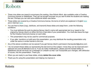 Licensed under



Robots
   These nine slides are meant to accompany the reading, How Robots Work, also available under a Creative
    Commons license on SlideShare. They can be brought onscreen as you see fit while the students are reading
    the text. Perhaps you can add some additional slides--see below.
   These slides are covered by a Creative Commons license, the terms of which are explained in English here
    and in German here.
   You are free to share (copy, distribute, and transmit) these slides and adapt them, under the following
    conditions:
       You must attribute the work by placing Harvey Utech’s name with appropriate text (e.g. based on the
        original by Harvey Utech) on either the first or last slide of your presentation. You must also leave the logo
        for the Creative Commons license on each slide.
       This presentation may not be used for commercial purposes.
       If you alter, transform or build upon this presentation, you may distribute the resulting presentation only
        under the same or similar license to this one.
   Any of the above conditions can be waived if you get Harvey Utech’s permission (harveyutech@yahoo.com.
   I do not present these slides as representing the last word on this subject. I know they can be improved and I
    welcome any and all attempts to do so. If you do make modifications, please post the revised slides on
    SlideShare and let me know via a message on LinkedIn so that I can incorporate your changes, with attribution
    of course, into this presentation. Thank you.
   When you are ready to use these slides, simply delete this cover slide.
   Thank you for using this presentation and helping me improve it.




Robots                                                                                                                1
 