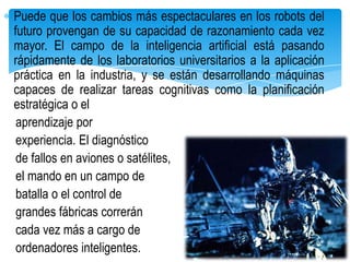 Puede que los cambios más espectaculares en los robots del
futuro provengan de su capacidad de razonamiento cada vez
mayor. El campo de la inteligencia artificial está pasando
rápidamente de los laboratorios universitarios a la aplicación
práctica en la industria, y se están desarrollando máquinas
capaces de realizar tareas cognitivas como la planificación
estratégica o el
 aprendizaje por
 experiencia. El diagnóstico
 de fallos en aviones o satélites,
 el mando en un campo de
 batalla o el control de
 grandes fábricas correrán
 cada vez más a cargo de
 ordenadores inteligentes.
 