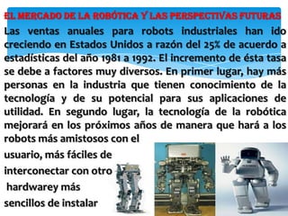 El mercado de la robótica y las perspectivas futuras
Las ventas anuales para robots industriales han ido
creciendo en Estados Unidos a razón del 25% de acuerdo a
estadísticas del año 1981 a 1992. El incremento de ésta tasa
se debe a factores muy diversos. En primer lugar, hay más
personas en la industria que tienen conocimiento de la
tecnología y de su potencial para sus aplicaciones de
utilidad. En segundo lugar, la tecnología de la robótica
mejorará en los próximos años de manera que hará a los
robots más amistosos con el
usuario, más fáciles de
interconectar con otro
 hardwarey más
sencillos de instalar
 