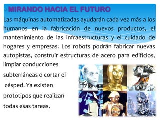 MIRANDO HACIA EL FUTURO
Las máquinas automatizadas ayudarán cada vez más a los
humanos en la fabricación de nuevos productos, el
mantenimiento de las infraestructuras y el cuidado de
hogares y empresas. Los robots podrán fabricar nuevas
autopistas, construir estructuras de acero para edificios,
limpiar conducciones
subterráneas o cortar el
césped. Ya existen
prototipos que realizan
todas esas tareas.
 