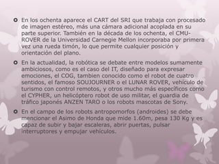  En los ochenta aparece el CART del SRI que trabaja con procesado
  de imagen estéreo, más una cámara adicional acoplada en su
  parte superior. También en la década de los ochenta, el CMU-
  ROVER de la Universidad Carnegie Mellon incorporaba por primera
  vez una rueda timón, lo que permite cualquier posición y
  orientación del plano.
 En la actualidad, la robótica se debate entre modelos sumamente
  ambiciosos, como es el caso del IT, diseñado para expresar
  emociones, el COG, tambien conocido como el robot de cuatro
  sentidos, el famoso SOUJOURNER o el LUNAR ROVER, vehículo de
  turismo con control remotos, y otros mucho más específicos como
  el CYPHER, un helicóptero robot de uso militar, el guardia de
  tráfico japonés ANZEN TARO o los robots mascotas de Sony.
 En el campo de los robots antropomorfos (androides) se debe
  mencionar el Asimo de Honda que mide 1.60m, pesa 130 Kg y es
  capaz de subir y bajar escaleras, abrir puertas, pulsar
  interruptores y empujar vehículos.
 