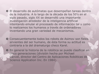  El desarrollo de autómatas que desempeñan tareas dentro
  de la industria. A lo largo de la década de los 50's en el
  siglo pasado, siglo XX se desarrolló una importante
  investigación alrededor de la inteligencia artificial
  intentando emular el procesado de información tal y como
  lo realizamos los humanos a través de ordenadores
  inventando una gran variedad de mecanismos.

 Consecuentemente todos los robots de Asimov son fieles
  sirvientes del ser humano, de ésta forma su actitud es
  contraria a la del dramaturgo checo Karel.
 En general la historia de la robótica se puede clasificar en
  cinco generaciones (división hecha por Michael
  Cancel, director del Centro de Aplicaciones Robóticas de
  Science Application Inc. En 1984).
 