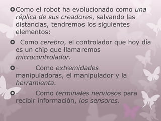 Como el robot ha evolucionado como una
 réplica de sus creadores, salvando las
 distancias, tendremos los siguientes
 elementos:
 Como cerebro, el controlador que hoy día
 es un chip que llamaremos
 microcontrolador.
·     Como extremidades
 manipuladoras, el manipulador y la
 herramienta.
·      Como terminales nerviosos para
 recibir información, los sensores.
 