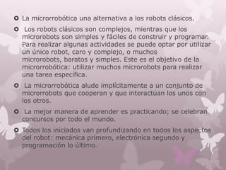 La microrrobótica una alternativa a los robots clásicos.
 Los robots clásicos son complejos, mientras que los
  microrobots son simples y fáciles de construir y programar.
  Para realizar algunas actividades se puede optar por utilizar
  un único robot, caro y complejo, o muchos
  microrobots, baratos y simples. Este es el objetivo de la
  microrrobótica: utilizar muchos microrobots para realizar
  una tarea específica.
 La microrrobótica alude implícitamente a un conjunto de
  microrrobots que cooperan y que interactúan los unos con
  los otros.
 La mejor manera de aprender es practicando; se celebran
  concursos por todo el mundo.
 Todos los iniciados van profundizando en todos los aspectos
  del robot: mecánica primero, electrónica segundo y
  programación lo último.
 