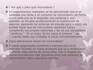  ¿ Por qué y para qué microrobots ?
 En experimentos realizados se ha demostrado que si se
  ajustaba una tarea a un conjunto de microrobots, de forma
  que a cada uno se le asignaba una subtarea y, por
  ejemplo, se forzaba paulatinamente la inutilización de
  algunos, agotando los sistemas de energía poco a poco, era
  posible hacer que los microrobots restantes fueran
  cumpliendo sus propias subtareas y las de sus compañeros
  “ estáticos “. En el mejor de los casos el sistema “ cae
  “, cuando todas sus unidades lo hacen simultáneamente.
 ¿Qué aplicaciones tienen los microrobots?
 A pasos agigantados comienza a hacerse sitio en el
  mercado mundial un nuevo producto que va a revolucionar
  nuestras vidas dentro de pocos años. Con la llegada de
  microcontroladores más pequeños pero más potentes se
  desarrollarán estos pequeños móviles.
 