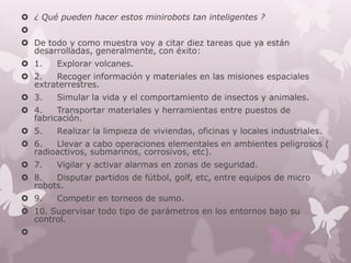  ¿ Qué pueden hacer estos minirobots tan inteligentes ?

 De todo y como muestra voy a citar diez tareas que ya están
  desarrolladas, generalmente, con éxito:
 1.    Explorar volcanes.
 2.   Recoger información y materiales en las misiones espaciales
  extraterrestres.
 3.    Simular la vida y el comportamiento de insectos y animales.
 4.    Transportar materiales y herramientas entre puestos de
  fabricación.
 5.    Realizar la limpieza de viviendas, oficinas y locales industriales.
 6.   Llevar a cabo operaciones elementales en ambientes peligrosos (
  radioactivos, submarinos, corrosivos, etc).
 7.    Vigilar y activar alarmas en zonas de seguridad.
 8.   Disputar partidos de fútbol, golf, etc, entre equipos de micro
  robots.
 9.    Competir en torneos de sumo.
 10. Supervisar todo tipo de parámetros en los entornos bajo su
  control.

 