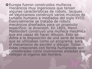  Europa fueron construidos muñecos
  mecánicos muy ingeniosos que tenían
  algunas características de robots. Jacques
  de Vauncansos construyó varios músicos de
  tamaño humano a mediados del siglo XVIII.
  Esencialmente se trataba de robots
  mecánicos diseñados para un propósito
  específico: la diversión. En 1805, Henri
  Maillardert construyó una muñeca mecánica
  que era capaz de hacer dibujos. Esto se
  debía a la disposición de una serie de levas
  que se utilizaban como un programa para
  el mecanismo de escribir y dibujar. Todas
  éstas creaciones con forma humanoide son
  consideradas como inversiones aisladas que
  reflejan el ingenio del hombre.
 