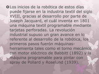 Los inicios de la robótica de estos días
 puede fijarse en la industria textil del siglo
 XVIII, gracias al desarrollo por parte de
 Joseph Jacquard, el cuál inventa en 1801
 una máquina textil programable mediante
 tarjetas perforadas. La revolución
 industrial supuso un gran avance en lo
 referente al desarrollo de la robótica, los
 primeros pasos fuerón máquinas-
 herramienta tales como el torno mecánico
 con motor eléctrico de Babbitt (1892) y la
 máquina programable para pintar con
 spray de Pollard y Roselund (1939).
 