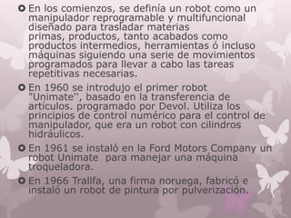  En los comienzos, se definía un robot como un
  manipulador reprogramable y multifuncional
  diseñado para trasladar materias
  primas, productos, tanto acabados como
  productos intermedios, herramientas ó incluso
  máquinas siguiendo una serie de movimientos
  programados para llevar a cabo las tareas
  repetitivas necesarias.
 En 1960 se introdujo el primer robot
  "Unimate'', basado en la transferencia de
  artículos. programado por Devol. Utiliza los
  principios de control numérico para el control de
  manipulador, que era un robot con cilindros
  hidráulicos.
 En 1961 se instaló en la Ford Motors Company un
  robot Unimate para manejar una máquina
  troqueladora.
 En 1966 Trallfa, una firma noruega, fabricó e
  instaló un robot de pintura por pulverización.
 