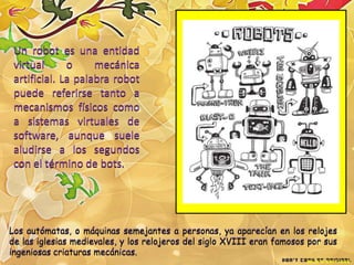 Un robot es una entidad
 virtual      o     mecánica
 artificial. La palabra robot
 puede referirse tanto a
 mecanismos físicos como
 a sistemas virtuales de
 software, aunque suele
 aludirse a los segundos
 con el término de bots.




Los autómatas, o máquinas semejantes a personas, ya aparecían en los relojes
de las iglesias medievales, y los relojeros del siglo XVIII eran famosos por sus
ingeniosas criaturas mecánicas.
 