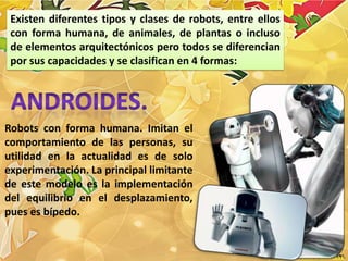 Existen diferentes tipos y clases de robots, entre ellos
 con forma humana, de animales, de plantas o incluso
 de elementos arquitectónicos pero todos se diferencian
 por sus capacidades y se clasifican en 4 formas:




Robots con forma humana. Imitan el
comportamiento de las personas, su
utilidad en la actualidad es de solo
experimentación. La principal limitante
de este modelo es la implementación
del equilibrio en el desplazamiento,
pues es bípedo.
 