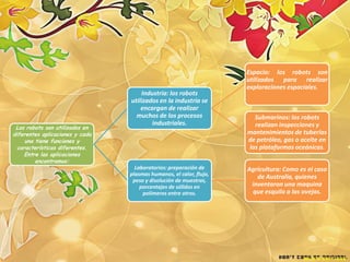 Espacio: los robots son
                                                                     utilizados para realizar
                                                                     exploraciones espaciales.
                                     Industria: los robots
                                 utilizados en la industria se
                                     encargan de realizar
                                   muchos de los procesos              Submarinos: los robots
                                         industriales.                 realizan inspecciones y
 Los robots son utilizados en
diferentes aplicaciones y cada                                       mantenimientos de tuberías
     una tiene funciones y                                           de petróleo, gas o aceite en
  características diferentes.                                        las plataformas oceánicas.
     Entre las aplicaciones
         encontramos:
                                   Laboratorios: preparación de      Agricultura: Como es el caso
                                 plasmas humanos, el calor, flujo,
                                                                        de Australia, quienes
                                  peso y disolución de muestras,
                                     porcentajes de sólidos en        inventaron una maquina
                                      polímeros entre otros.          que esquila a las ovejas.
 