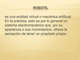 ROBOTS.
es una entidad virtual o mecánica artificial.
En la práctica, esto es por lo general un
sistema electromecánico que, por su
apariencia o sus movimientos, ofrece la
sensación de tener un propósito propio.

 