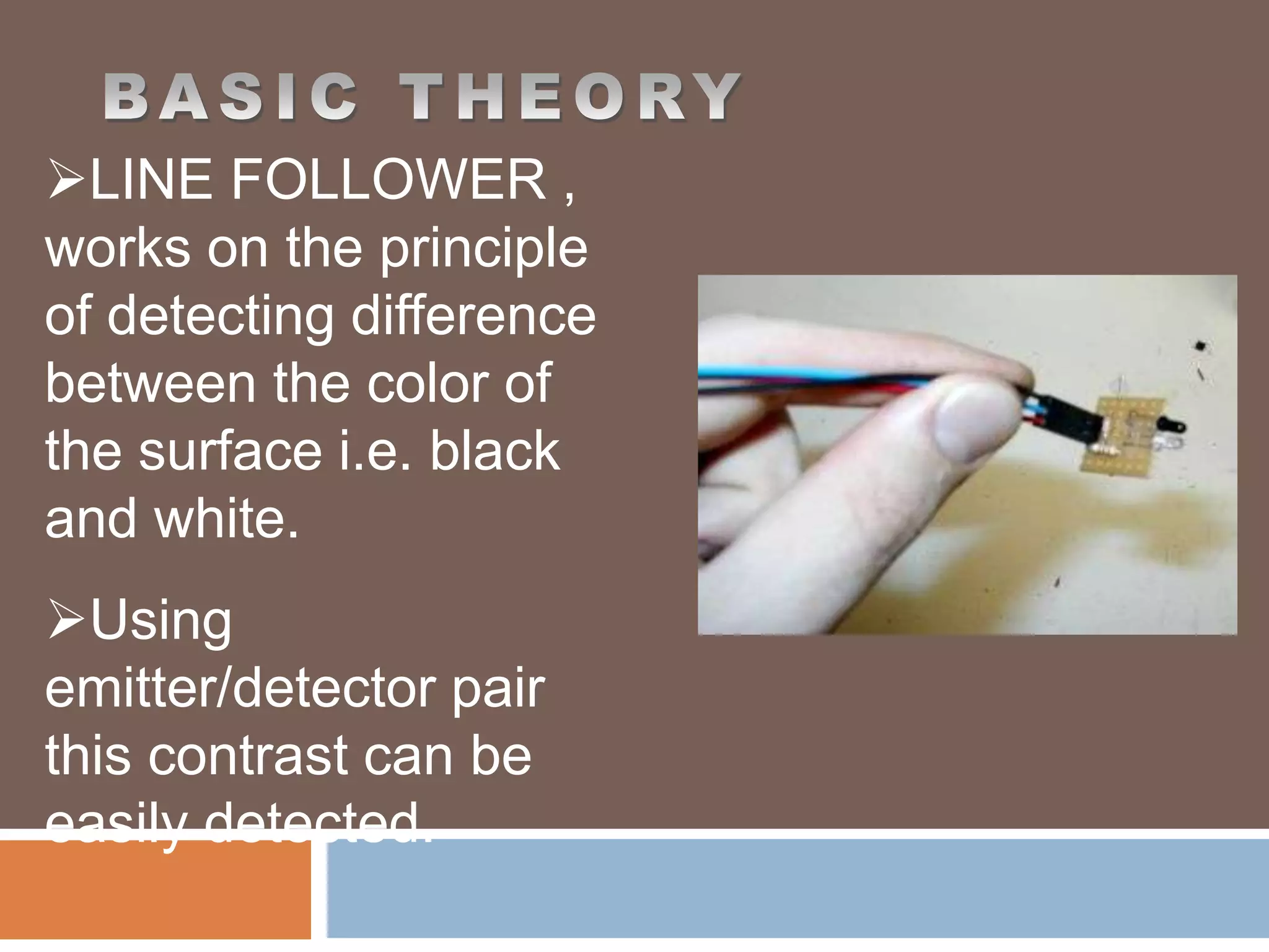 LINE FOLLOWER ,
works on the principle
of detecting difference
between the color of
the surface i.e. black
and white.
Using
emitter/detector pair
this contrast can be
easily detected.
 