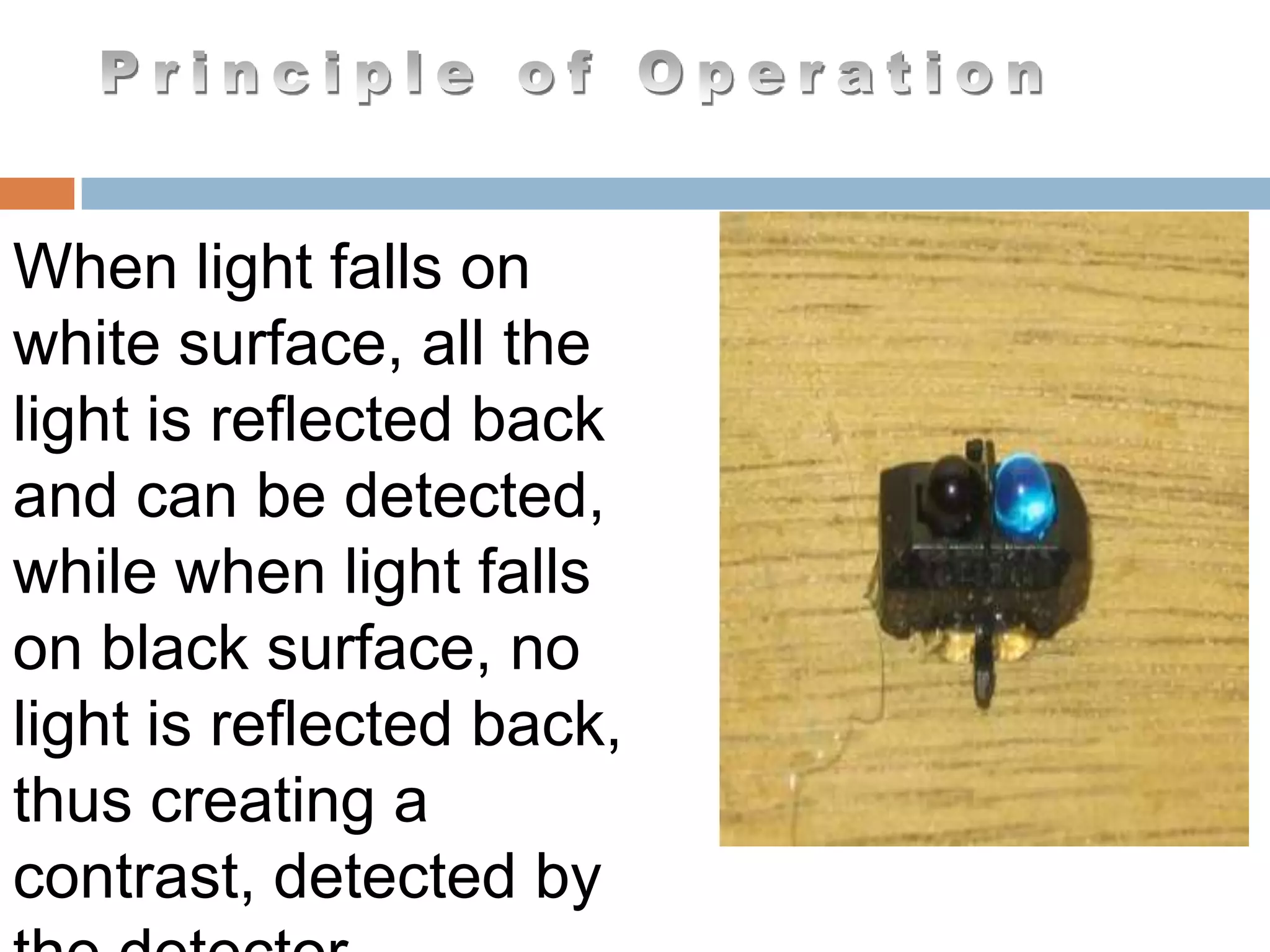 When light falls on
white surface, all the
light is reflected back
and can be detected,
while when light falls
on black surface, no
light is reflected back,
thus creating a
contrast, detected by
 