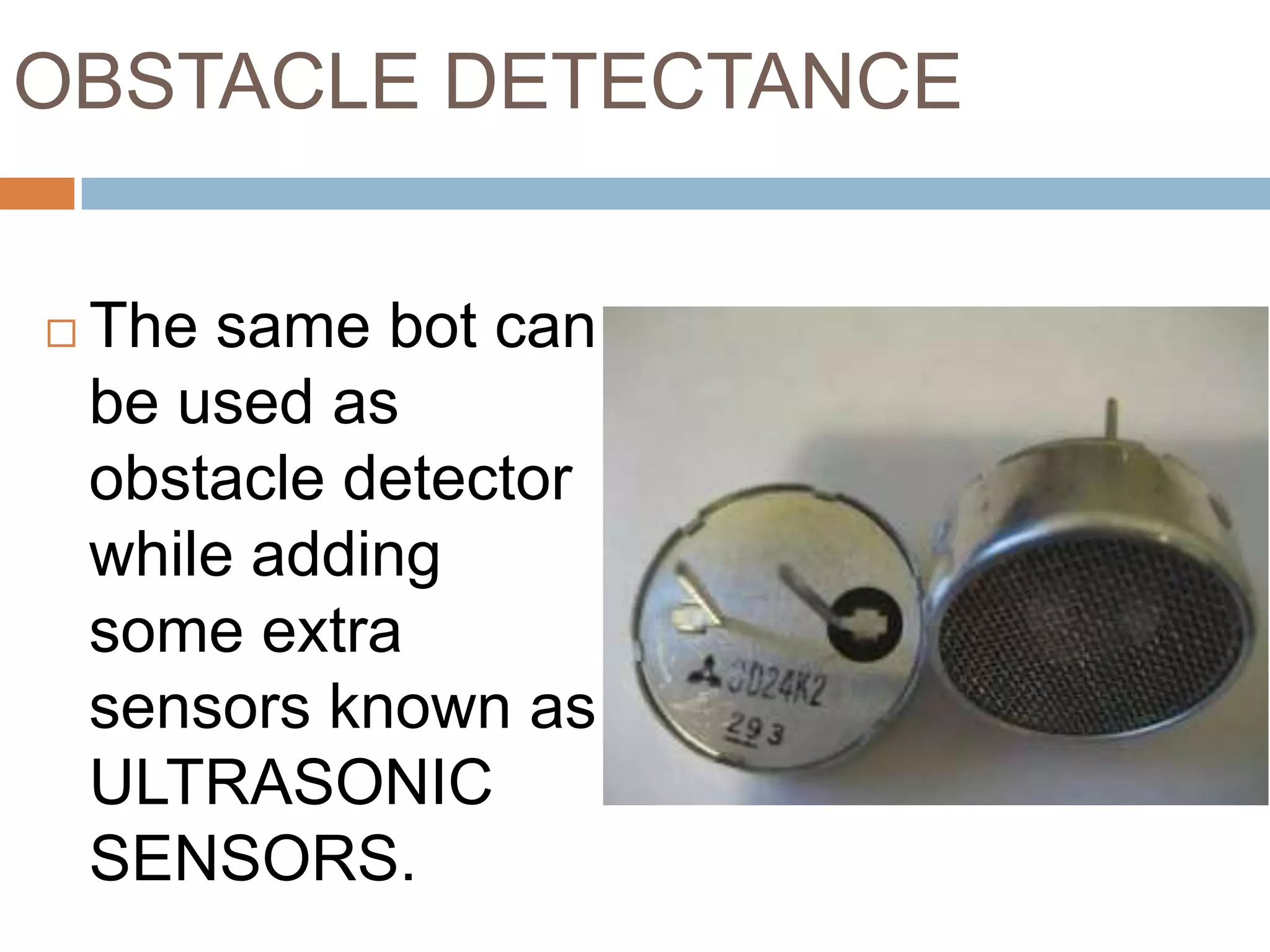 OBSTACLE DETECTANCE


   The same bot can
    be used as
    obstacle detector
    while adding
    some extra
    sensors known as
    ULTRASONIC
    SENSORS.
 