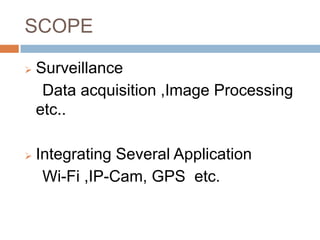SCOPE

   Surveillance
     Data acquisition ,Image Processing
    etc..

   Integrating Several Application
     Wi-Fi ,IP-Cam, GPS etc.
 