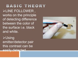 LINE FOLLOWER ,
works on the principle
of detecting difference
between the color of
the surface i.e. black
and white.
Using
emitter/detector pair
this contrast can be
easily detected.
 