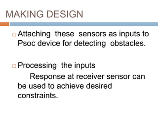 MAKING DESIGN
    Attaching these sensors as inputs to
     Psoc device for detecting obstacles.

    Processing the inputs
        Response at receiver sensor can
     be used to achieve desired
     constraints.
 