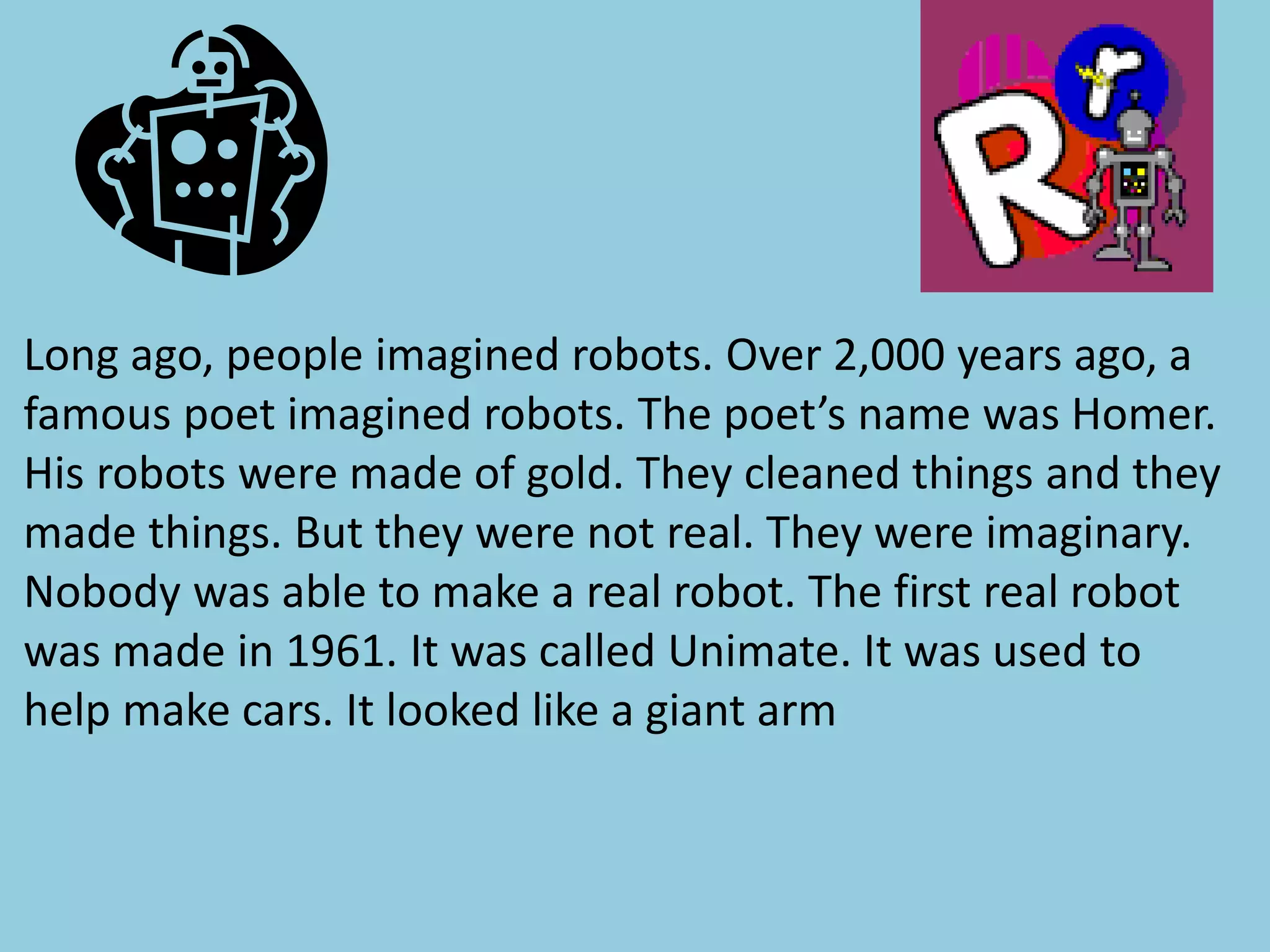 Long ago, people imagined robots. Over 2,000 years ago, a
famous poet imagined robots. The poet’s name was Homer.
His robots were made of gold. They cleaned things and they
made things. But they were not real. They were imaginary.
Nobody was able to make a real robot. The first real robot
was made in 1961. It was called Unimate. It was used to
help make cars. It looked like a giant arm
 