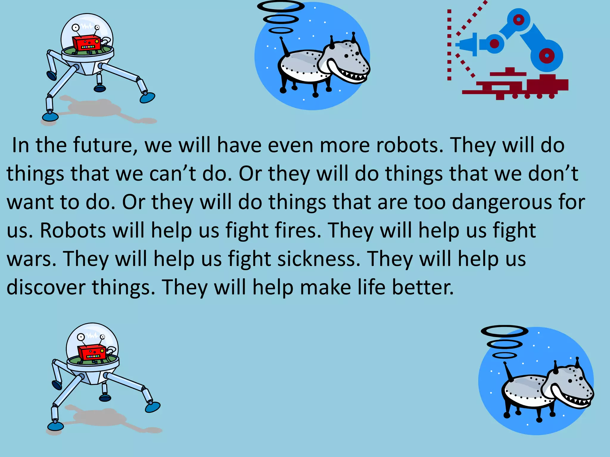 In the future, we will have even more robots. They will do
things that we can’t do. Or they will do things that we don’t
want to do. Or they will do things that are too dangerous for
us. Robots will help us fight fires. They will help us fight
wars. They will help us fight sickness. They will help us
discover things. They will help make life better.
 