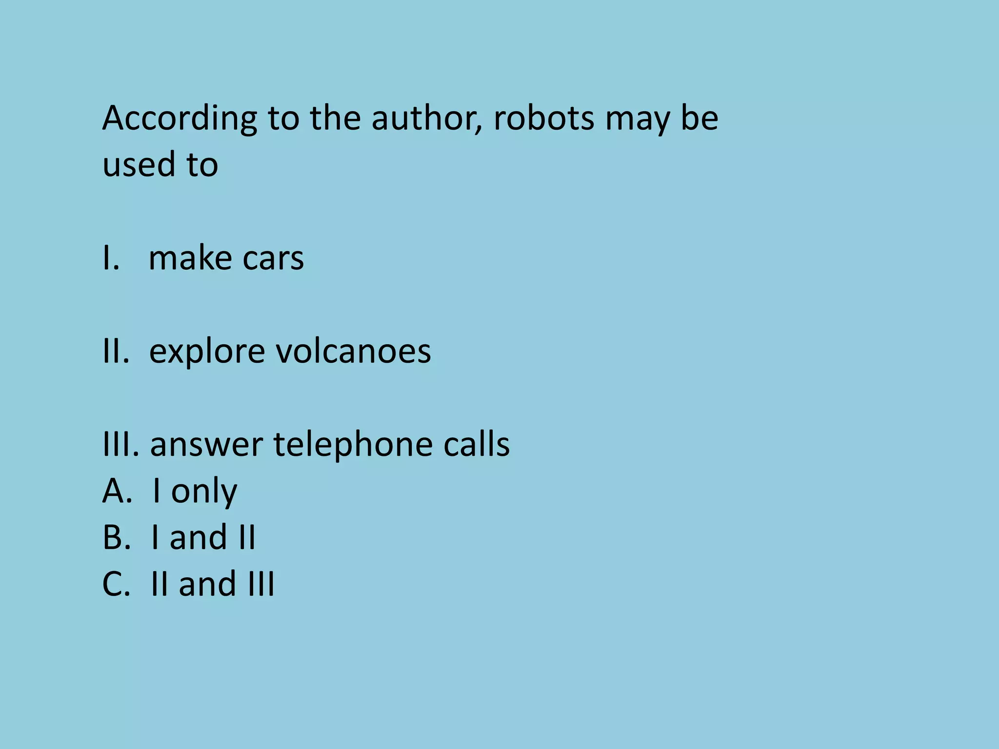 According to the author, robots may be
used to
I. make cars
II. explore volcanoes
III. answer telephone calls
A. I only
B. I and II
C. II and III
 