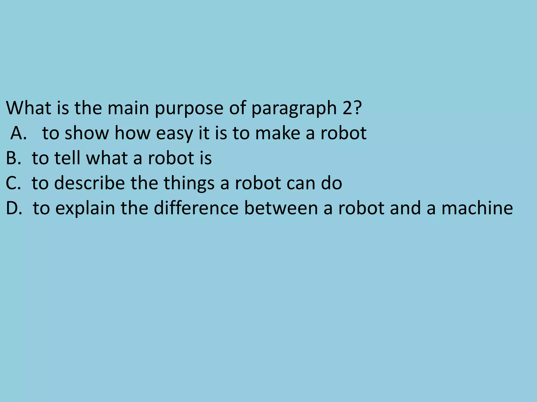 What is the main purpose of paragraph 2?
A. to show how easy it is to make a robot
B. to tell what a robot is
C. to describe the things a robot can do
D. to explain the difference between a robot and a machine
 