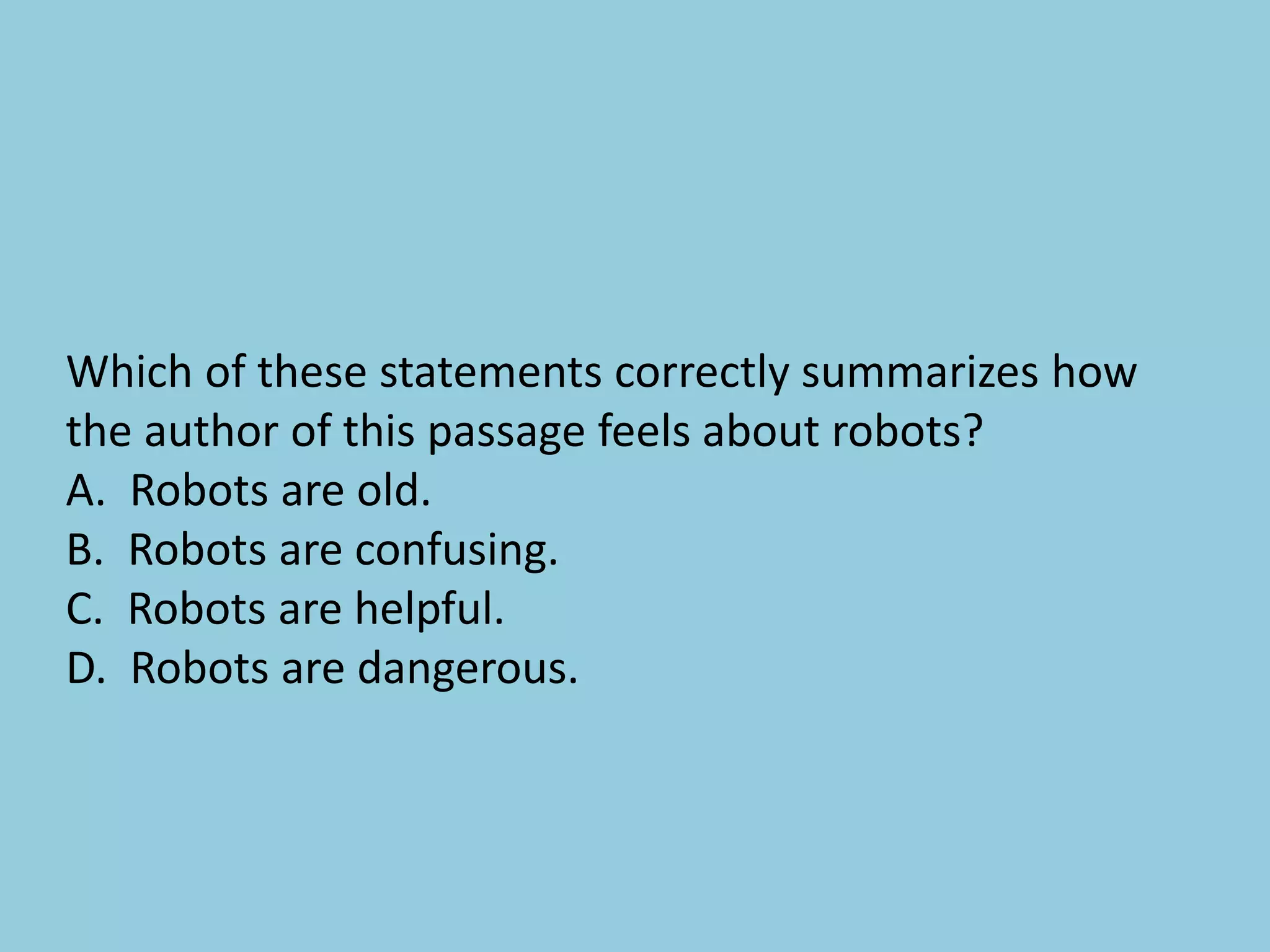 Which of these statements correctly summarizes how
the author of this passage feels about robots?
A. Robots are old.
B. Robots are confusing.
C. Robots are helpful.
D. Robots are dangerous.
 