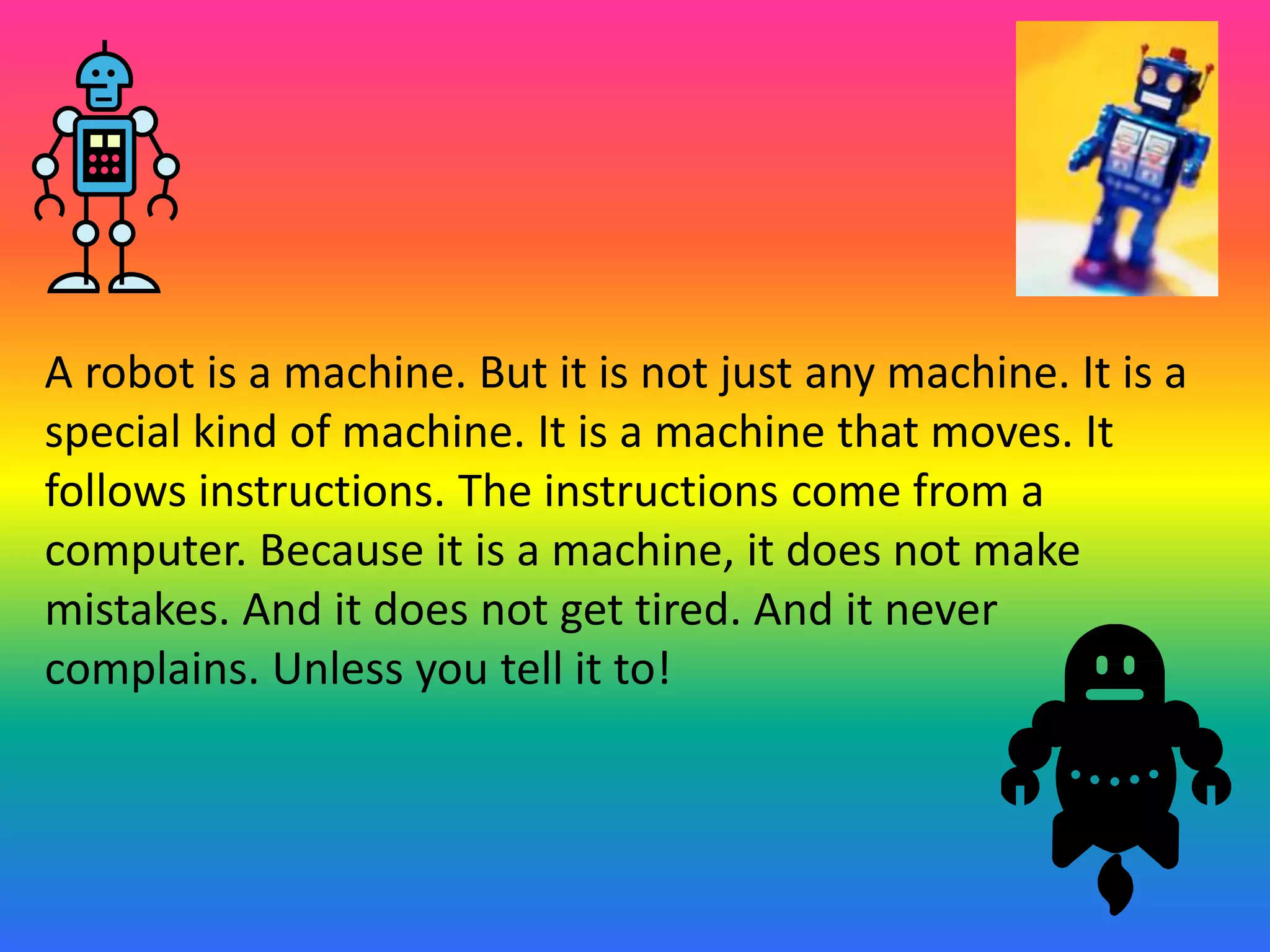 A robot is a machine. But it is not just any machine. It is a
special kind of machine. It is a machine that moves. It
follows instructions. The instructions come from a
computer. Because it is a machine, it does not make
mistakes. And it does not get tired. And it never
complains. Unless you tell it to!
 