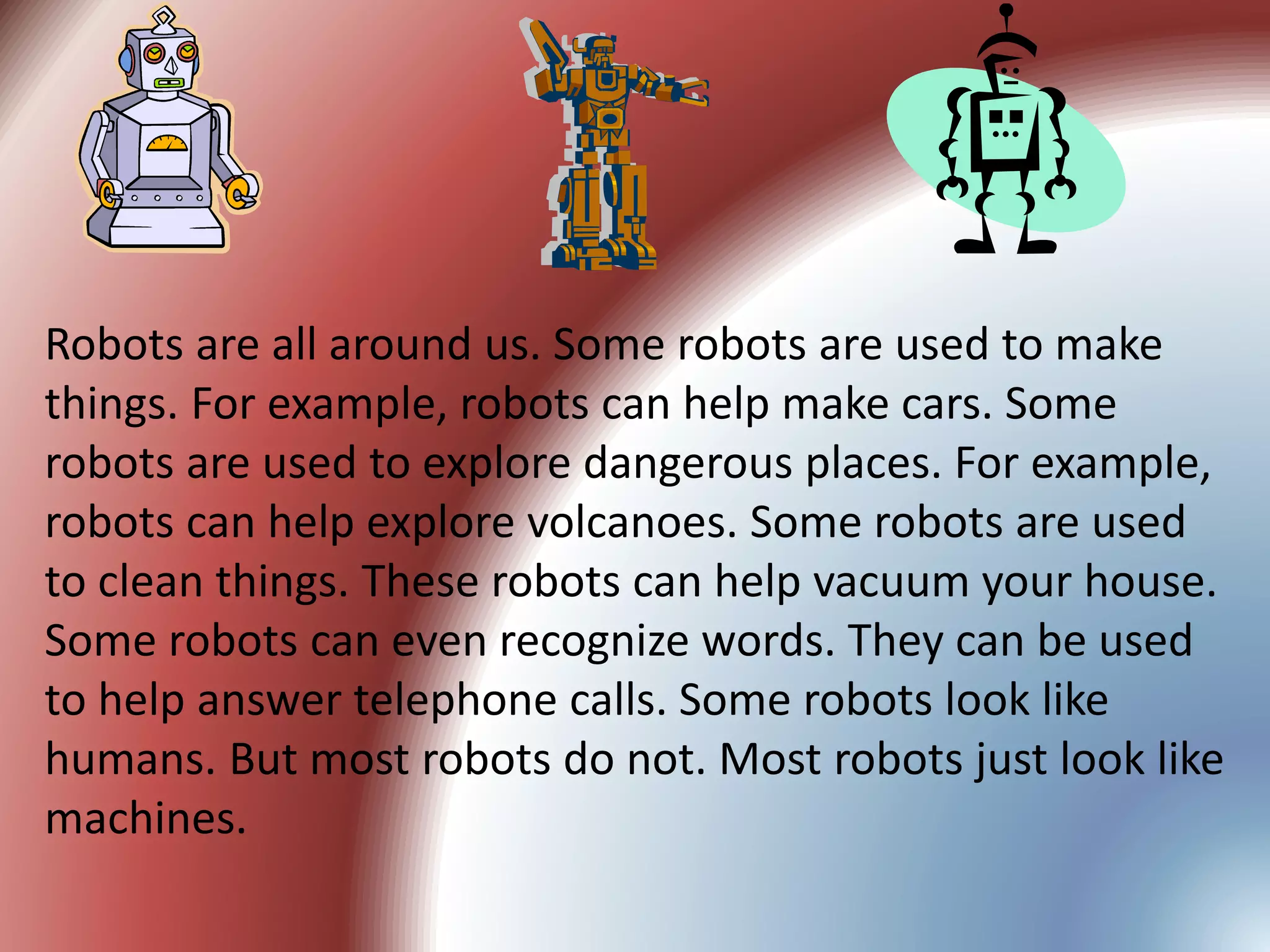 Robots are all around us. Some robots are used to make
things. For example, robots can help make cars. Some
robots are used to explore dangerous places. For example,
robots can help explore volcanoes. Some robots are used
to clean things. These robots can help vacuum your house.
Some robots can even recognize words. They can be used
to help answer telephone calls. Some robots look like
humans. But most robots do not. Most robots just look like
machines.
 