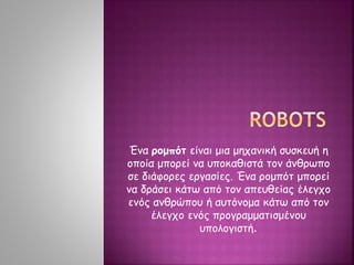 Ένα ρομπότ είναι μια μηχανική συσκευή η
οποία μπορεί να υποκαθιστά τον άνθρωπο
σε διάφορες εργασίες. Ένα ρομπότ μπορεί
να δράσει κάτω από τον απευθείας έλεγχο
ενός ανθρώπου ή αυτόνομα κάτω από τον
έλεγχο ενός προγραμματισμένου
υπολογιστή.
 