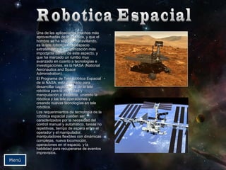 Una de llaass aapplliiccaacciioonneess mmuucchhooss mmááss 
aapprroovveecchhaaddaass ddee llaa rroobbóóttiiccaa,, yy qquuee eell 
hhoommbbrree ssee hhaa sseegguuiiddoo mmaarraavviillllaannddoo,, 
eess llaa tteellee rroobbóóttiiccaa eenn eell eessppaacciioo 
eexxttrraatteerrrreessttrree.. LLaa oorrggaanniizzaacciióónn mmááss 
iimmppoorrttaannttee ddeennttrroo ddee eessttee aassppeeccttoo,, yy 
qquuee hhaa mmaarrccaaddoo uunn rruummbboo mmuuyy 
aavvaannzzaaddoo eenn ccuuaannttoo aa tteeccnnoollooggííaass ee 
iinnvveessttiiggaacciioonneess,, eess llaa NNAASSAA ((NNaattiioonnaall 
AAeerroonnaauuttiiccss aanndd SSppaaccee 
AAddmmiinniissttrraattiioonn)).. 
EEll PPrrooggrraammaa ddee TTeellee rroobbóóttiiccaa EEssppaacciiaall 
ddee llaa NNAASSAA,, eessttaa ddiisseeññaaddoo ppaarraa 
ddeessaarrrroollllaarr ccaappaacciiddaaddeess ddee llaa tteellee 
rroobbóóttiiccaa ppaarraa llaa mmoovviilliiddaadd yy 
mmaanniippuullaacciióónn aa ddiissttaanncciiaa,, uunniieennddoo llaa 
rroobbóóttiiccaa yy llaass tteellee ooppeerraacciioonneess yy 
ccrreeaannddoo nnuueevvaass tteeccnnoollooggííaass eenn tteellee 
rroobbóóttiiccaa.. 
LLooss rreeqquueerriimmiieennttooss ddee tteeccnnoollooggííaa ddee llaa 
rroobbóóttiiccaa eessppaacciiaall ppuueeddeenn sseerr 
ccaarraacctteerriizzaaddooss ppoorr llaa nneecceessiiddaadd ddeell 
ccoonnttrrooll mmaannuuaall yy aauuttoommááttiiccoo,, ttaarreeaass nnoo 
rreeppeettiittiivvaass,, ttiieemmppoo ddee eessppeerraa eennttrree eell 
ooppeerraaddoorr yy eell mmaanniippuullaaddoorr,, 
mmaanniippuullaaddoorreess fflleexxiibblleess ccoonn ddiinnáámmiiccaass 
ccoommpplleejjaass,, nnuueevvaa llooccoommoocciióónn,, 
ooppeerraacciioonneess eenn eell eessppaacciioo,, yy llaa 
hhaabbiilliiddaadd ppaarraa rreeccuuppeerraarrssee ddee eevveennttooss 
iimmpprreevviissttooss.. 
MMeennúú 
 