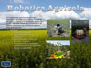 Es la aapplliiccaacciióónn ddee llaa tteeccnnoollooggííaa aa llaass 
aaccttiivviiddaaddeess aaggrrííccoollaass ppaarraa aaddeeccuuaarr eell mmaanneejjoo 
ddee ssuueellooss yy ccuullttiivvooss aa llaa vvaarriiaabbiilliiddaadd ddeennttrroo ddee 
uunn lloottee.. TTaammbbiieenn iinncclluuyyee eell pprroocceessaammiieennttoo ddee 
ggrraannddeess vvoollúúmmeenneess ddee iinnffoorrmmaacciióónn ppaarraa llaa 
ttoommaa ddee ddeecciissiioonneess.. 
– OObbjjeettiivvooss:: 
• PPrroodduucccciióónn iinntteennssiivvaa.. 
• BBaajjoo uussoo ddee mmaannoo ddee oobbrraa nnoo 
ccaalliiffiiccaaddaa.. 
• AApprroovveecchhaammiieennttoo mmááxxiimmoo ddee 
rreeccuurrssooss ee iinnssuummooss.. 
• PPrroocceessaammiieennttoo ddee iinnffoorrmmaacciióónn 
hhiissttóórriiccaa ppaarraa ttoommaa ddee ddeecciissiioonneess.. 
• MMaanneejjaarr llaa vvaarriiaabbiilliiddaadd.. 
MMeennúú 
 