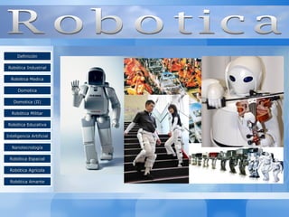DDeeffiinniicciióónn 
RRoobbóóttiiccaa IInndduussttrriiaall 
RRoobbóóttiiccaa MMeeddiiccaa 
DDoommoottiiccaa 
DDoommoottiiccaa ((IIII)) 
RRoobbóóttiiccaa MMiilliittaarr 
RRoobbóóttiiccaa EEdduuccaattiivvaa 
IInntteelliiggeenncciiaa AArrttiiffiicciiaall 
NNaannootteeccnnoollooggííaa 
RRoobbóóttiiccaa EEssppaacciiaall 
RRoobbóóttiiccaa AAggrrííccoollaa 
RRoobbóóttiiccaa AAmmaannttee 
 