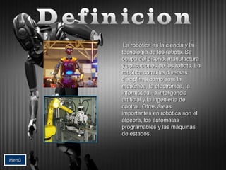 LLaa rroobbóóttiiccaa eess llaa cciieenncciiaa yy llaa 
tteeccnnoollooggííaa ddee llooss rroobboottss.. SSee 
ooccuuppaa ddeell ddiisseeññoo,, mmaannuuffaaccttuurraa 
yy aapplliiccaacciioonneess ddee llooss rroobboottss.. LLaa 
rroobbóóttiiccaa ccoommbbiinnaa ddiivveerrssaass 
ddiisscciipplliinnaass ccoommoo ssoonn:: llaa 
mmeeccáánniiccaa,, llaa eelleeccttrróónniiccaa,, llaa 
iinnffoorrmmááttiiccaa,, llaa iinntteelliiggeenncciiaa 
aarrttiiffiicciiaall yy llaa iinnggeenniieerrííaa ddee 
ccoonnttrrooll.. OOttrraass áárreeaass 
iimmppoorrttaanntteess eenn rroobbóóttiiccaa ssoonn eell 
áállggeebbrraa,, llooss aauuttóómmaattaass 
pprrooggrraammaabblleess yy llaass mmááqquuiinnaass 
ddee eessttaaddooss.. 
MMeennúú 
 