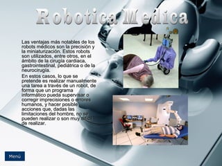 LLaass vveennttaajjaass mmááss nnoottaabblleess ddee llooss 
rroobboottss mmééddiiccooss ssoonn llaa pprreecciissiióónn yy 
llaa mmiinniiaattuurriizzaacciióónn.. EEssttooss rroobboottss 
ssoonn uuttiilliizzaaddooss,, eennttrree oottrrooss,, eenn eell 
áámmbbiittoo ddee llaa cciirruuggííaa ccaarrddiiaaccaa,, 
ggaassttrrooiinntteessttiinnaall,, ppeeddiiááttrriiccaa oo ddee llaa 
nneeuurroocciirruuggííaa.. 
EEnn eessttooss ccaassooss,, lloo qquuee ssee 
pprreetteennddee eess rreeaalliizzaarr mmaannuuaallmmeennttee 
uunnaa ttaarreeaa aa ttrraavvééss ddee uunn rroobboott,, ddee 
ffoorrmmaa qquuee uunn pprrooggrraammaa 
iinnffoorrmmááttiiccoo ppuueeddaa ssuuppeerrvviissaarr oo 
ccoorrrreeggiirr iimmpprreecciissiioonneess oo eerrrroorreess 
hhuummaannooss,, yy hhaacceerr ppoossiibbllee 
aacccciioonneess qquuee,, ddaaddaass llaass 
lliimmiittaacciioonneess ddeell hhoommbbrree,, nnoo ssee 
ppuueeddeenn rreeaalliizzaarr oo ssoonn mmuuyy ddiiffíícciill 
ddee rreeaalliizzaarr.. 
MMeennúú 
 