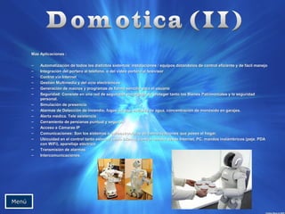 MMaass AApplliiccaacciioonneess :: 
– AAuuttoommaattiizzaacciióónn ddee ttooddooss llooss ddiissttiinnttooss ssiisstteemmaass// iinnssttaallaacciioonneess // eeqquuiippooss ddoottáánnddoollooss ddee ccoonnttrrooll eeffiicciieennttee yy ddee ffáácciill mmaanneejjoo 
– IInntteeggrraacciióónn ddeell ppoorrtteerroo aall tteellééffoonnoo,, oo ddeell vviiddeeoo ppoorrtteerroo aall tteelleevviissoorr 
– CCoonnttrrooll vvííaa IInntteerrnneett 
– GGeessttiióónn MMuullttiimmeeddiiaa yy ddeell oocciioo eelleeccttrróónniiccooss 
– GGeenneerraacciióónn ddee mmaaccrrooss yy pprrooggrraammaass ddee ffoorrmmaa sseenncciillllaa ppaarraa eell uussuuaarriioo 
– SSeegguurriiddaadd:: CCoonnssiissttee eenn uunnaa rreedd ddee sseegguurriiddaadd eennccaarrggaaddaa ddee pprrootteeggeerr ttaannttoo llooss BBiieenneess PPaattrriimmoonniiaalleess yy llaa sseegguurriiddaadd 
ppeerrssoonnaall.. 
– SSiimmuullaacciióónn ddee pprreesseenncciiaa.. 
– AAllaarrmmaass ddee DDeetteecccciióónn ddee iinncceennddiioo,, ffuuggaass ddee ggaass,, eessccaappeess ddee aagguuaa,, ccoonncceennttrraacciióónn ddee mmoonnóóxxiiddoo eenn ggaarraajjeess.. 
– AAlleerrttaa mmééddiiccaa.. TTeellee aassiisstteenncciiaa.. 
– CCeerrrraammiieennttoo ddee ppeerrssiiaannaass ppuunnttuuaall yy sseegguurroo.. 
– AAcccceessoo aa CCáámmaarraass IIPP 
– CCoommuunniiccaacciioonneess:: SSoonn llooss ssiisstteemmaass oo iinnffrraaeessttrruuccttuurraass ddee ccoommuunniiccaacciioonneess qquuee ppoosseeee eell hhooggaarr.. 
– UUbbiiccuuiiddaadd eenn eell ccoonnttrrooll ttaannttoo eexxtteerrnnoo ccoommoo iinntteerrnnoo,, ccoonnttrrooll rreemmoottoo ddeessddee IInntteerrnneett,, PPCC,, mmaannddooss iinnaalláámmbbrriiccooss ((ppeejjee.. PPDDAA 
ccoonn WWiiFFii)),, aappaarreellllaajjee eellééccttrriiccoo.. 
– TTrraannssmmiissiióónn ddee aallaarrmmaass.. 
– IInntteerrccoommuunniiccaacciioonneess.. 
MMeennúú 
 