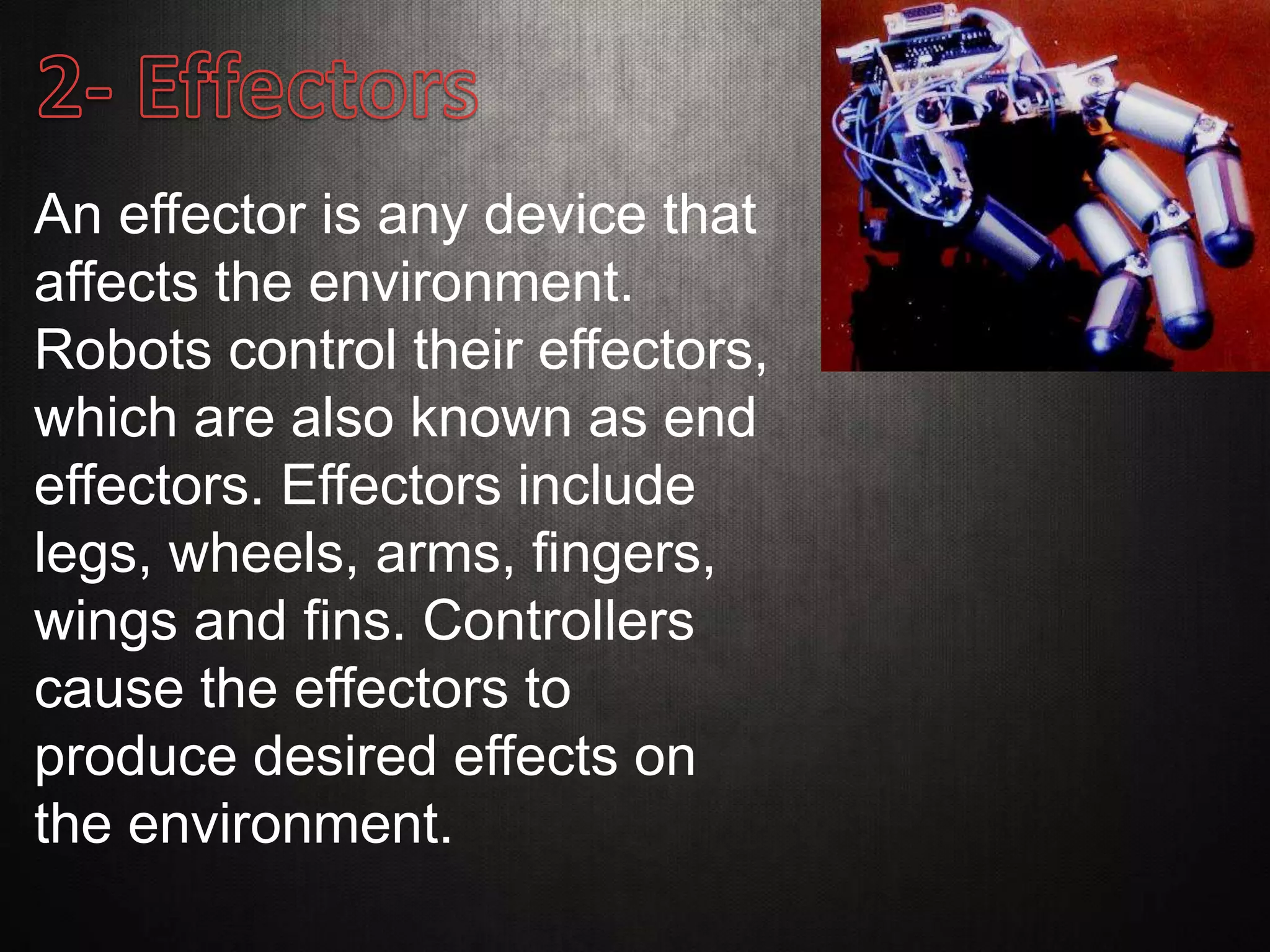 An effector is any device that
affects the environment.
Robots control their effectors,
which are also known as end
effectors. Effectors include
legs, wheels, arms, fingers,
wings and fins. Controllers
cause the effectors to
produce desired effects on
the environment.
 