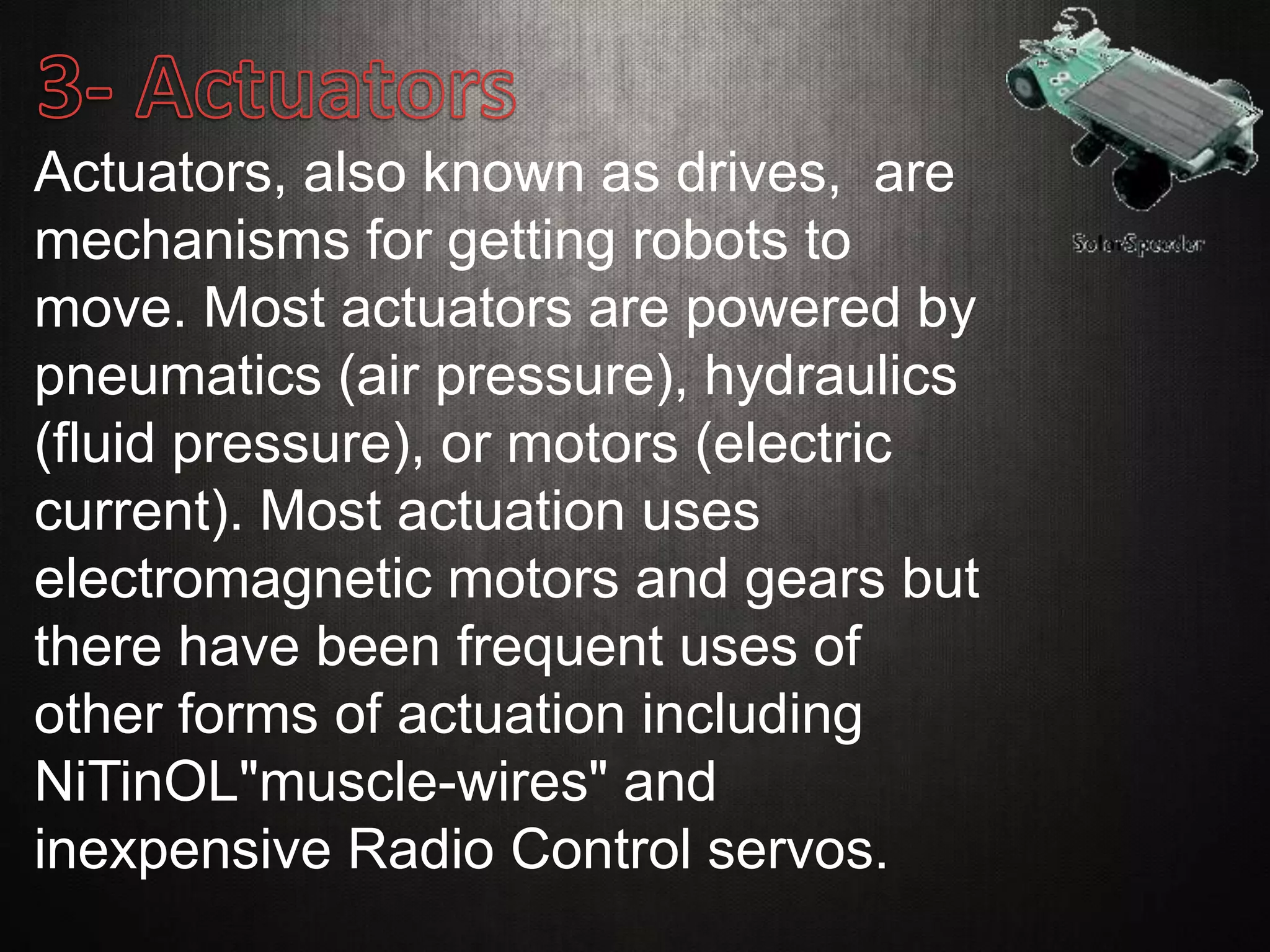 Actuators, also known as drives, are
mechanisms for getting robots to
move. Most actuators are powered by
pneumatics (air pressure), hydraulics
(fluid pressure), or motors (electric
current). Most actuation uses
electromagnetic motors and gears but
there have been frequent uses of
other forms of actuation including
NiTinOL"muscle-wires" and
inexpensive Radio Control servos.
 