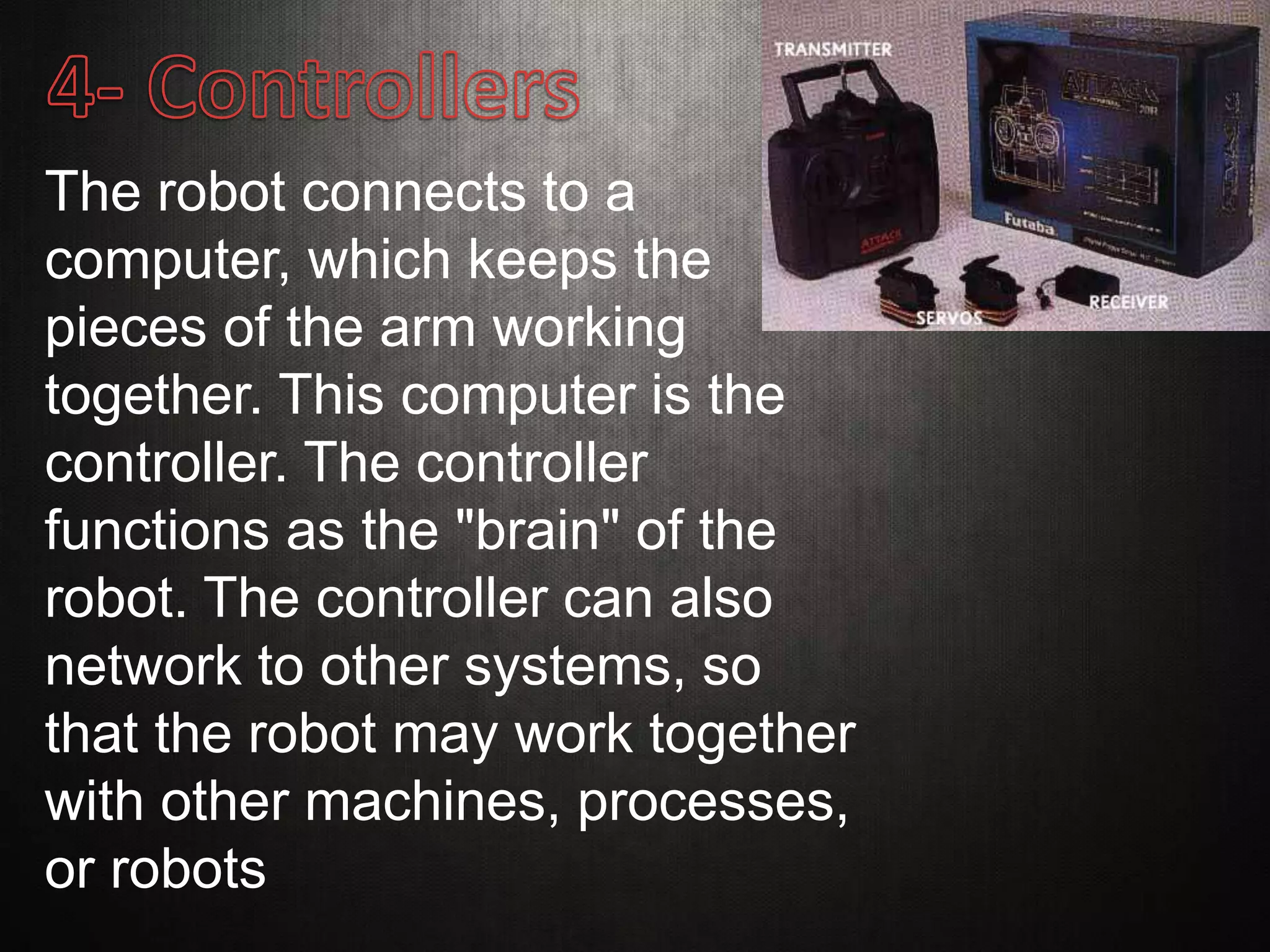 The robot connects to a
computer, which keeps the
pieces of the arm working
together. This computer is the
controller. The controller
functions as the "brain" of the
robot. The controller can also
network to other systems, so
that the robot may work together
with other machines, processes,
or robots
 